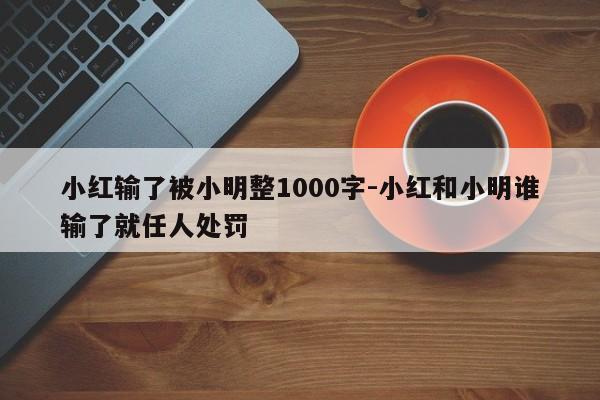 小红输了被小明整1000字-小红和小明谁输了就任人处罚