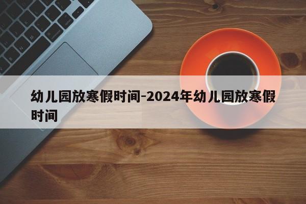 幼儿园放寒假时间-2024年幼儿园放寒假时间