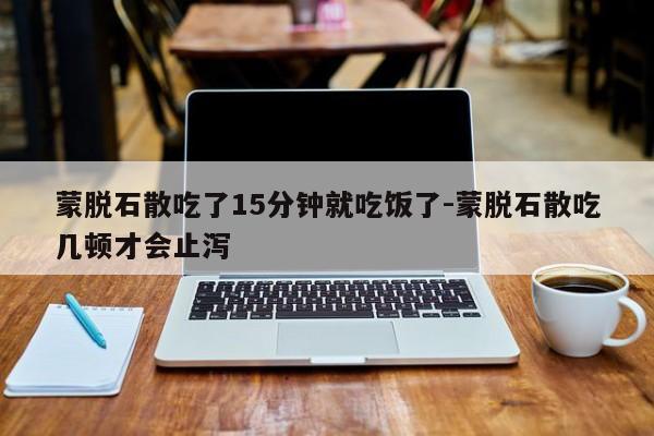 蒙脱石散吃了15分钟就吃饭了-蒙脱石散吃几顿才会止泻