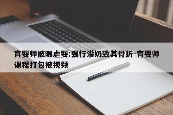 育婴师被曝虐婴:强行灌奶致其骨折-育婴师课程打包被视频