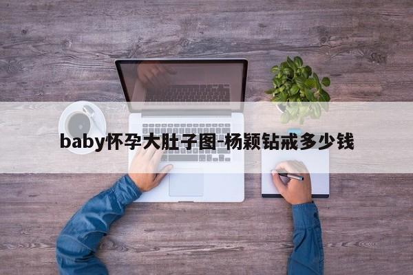 baby怀孕大肚子图-杨颖钻戒多少钱