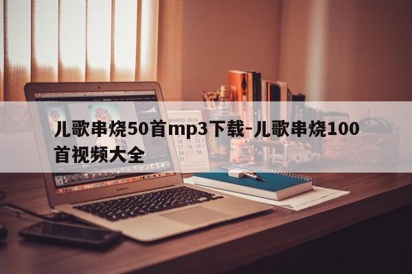 儿歌串烧50首mp3下载-儿歌串烧100首视频大全