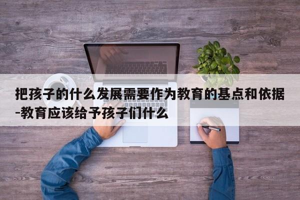 把孩子的什么发展需要作为教育的基点和依据-教育应该给予孩子们什么