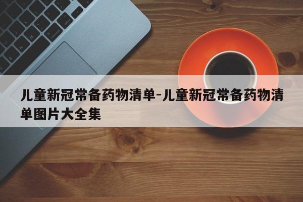 儿童新冠常备药物清单-儿童新冠常备药物清单图片大全集