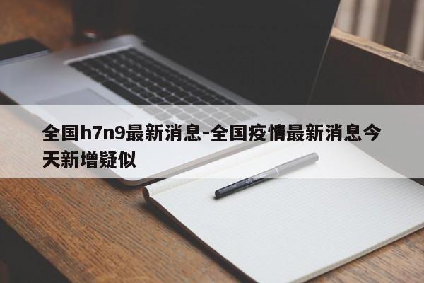 全国h7n9最新消息-全国疫情最新消息今天新增疑似