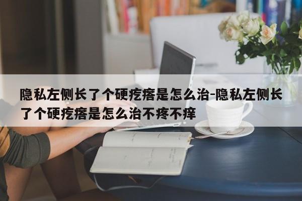 隐私左侧长了个硬疙瘩是怎么治-隐私左侧长了个硬疙瘩是怎么治不疼不痒