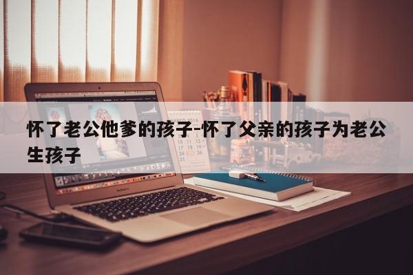 怀了老公他爹的孩子-怀了父亲的孩子为老公生孩子