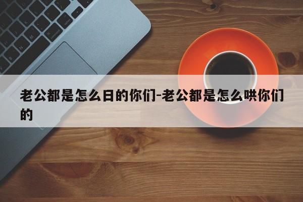 老公都是怎么日的你们-老公都是怎么哄你们的