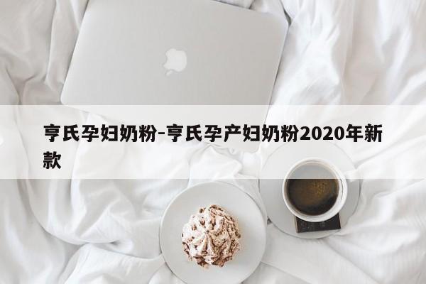 亨氏孕妇奶粉-亨氏孕产妇奶粉2020年新款