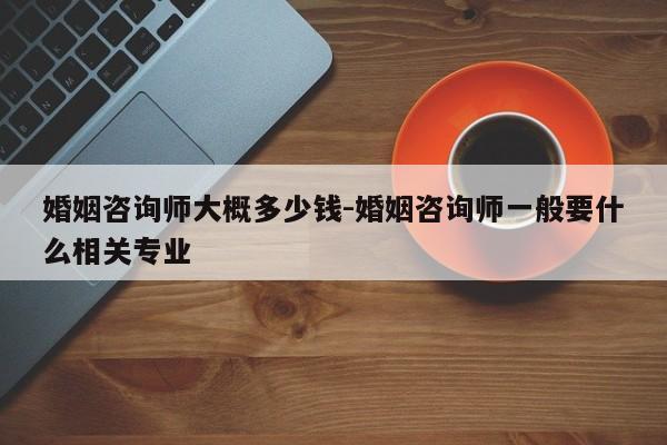 婚姻咨询师大概多少钱-婚姻咨询师一般要什么相关专业