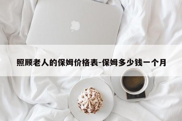 照顾老人的保姆价格表-保姆多少钱一个月