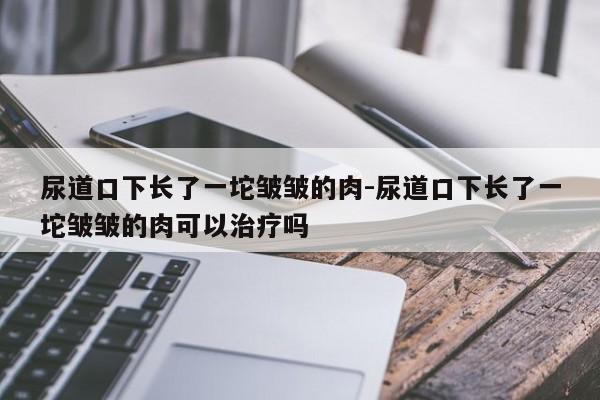 尿道口下长了一坨皱皱的肉-尿道口下长了一坨皱皱的肉可以治疗吗