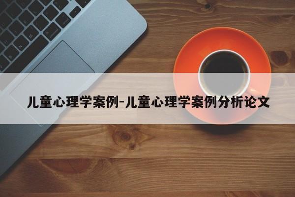 儿童心理学案例-儿童心理学案例分析论文