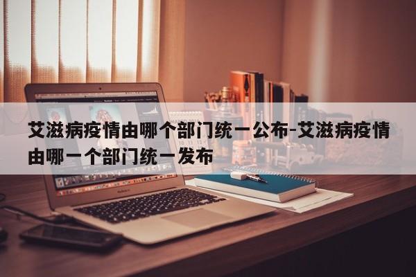 艾滋病疫情由哪个部门统一公布-艾滋病疫情由哪一个部门统一发布