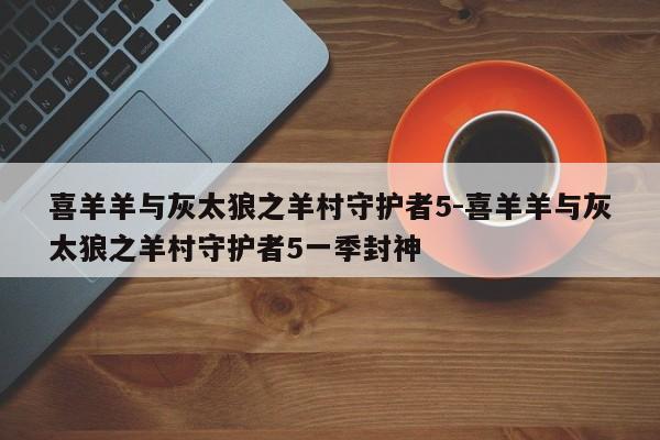 喜羊羊与灰太狼之羊村守护者5-喜羊羊与灰太狼之羊村守护者5一季封神