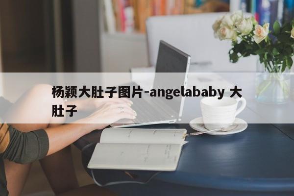 杨颖大肚子图片-angelababy 大肚子