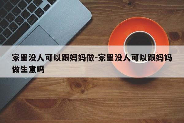 家里没人可以跟妈妈做-家里没人可以跟妈妈做生意吗