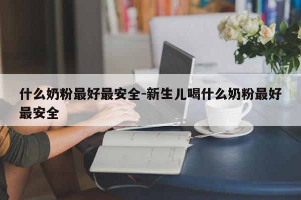 什么奶粉最好最安全-新生儿喝什么奶粉最好最安全