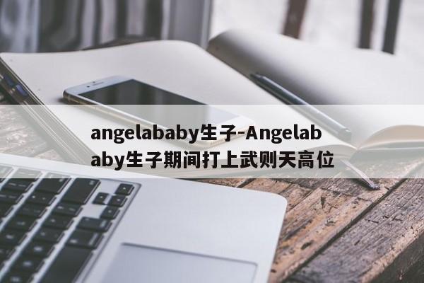 angelababy生子-Angelababy生子期间打上武则天高位