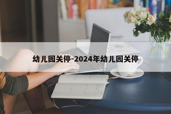 幼儿园关停-2024年幼儿园关停