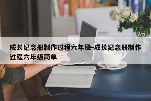 成长纪念册制作过程六年级-成长纪念册制作过程六年级简单