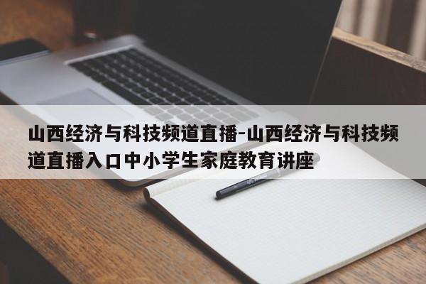 山西经济与科技频道直播-山西经济与科技频道直播入口中小学生家庭教育讲座