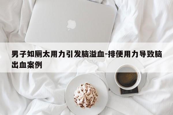 男子如厕太用力引发脑溢血-排便用力导致脑出血案例