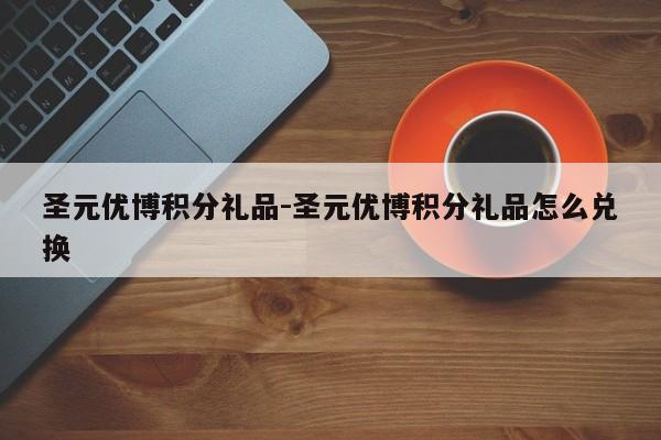 圣元优博积分礼品-圣元优博积分礼品怎么兑换