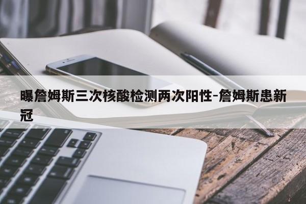 曝詹姆斯三次核酸检测两次阳性-詹姆斯患新冠