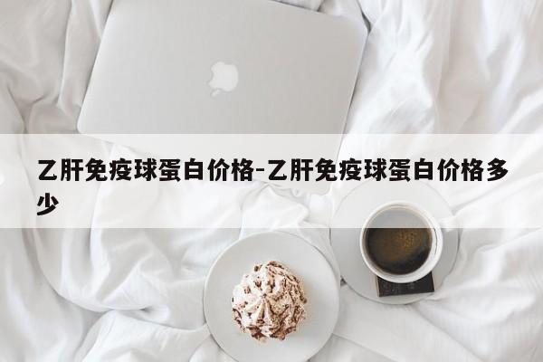 乙肝免疫球蛋白价格-乙肝免疫球蛋白价格多少