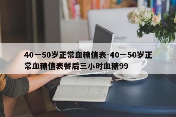 40一50岁正常血糖值表-40一50岁正常血糖值表餐后三小时血糖99