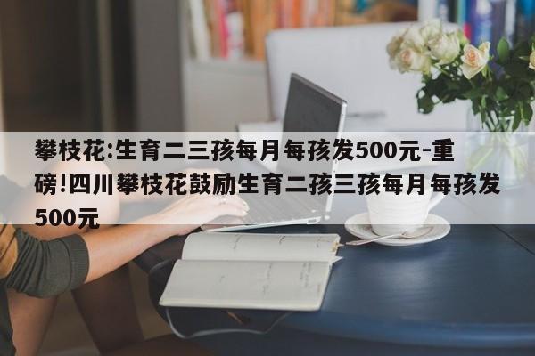 攀枝花:生育二三孩每月每孩发500元-重磅!四川攀枝花鼓励生育二孩三孩每月每孩发500元