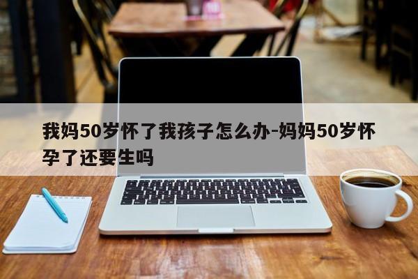 我妈50岁怀了我孩子怎么办-妈妈50岁怀孕了还要生吗