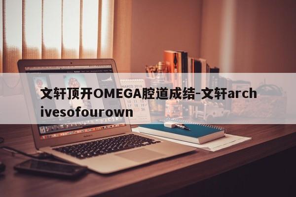 文轩顶开OMEGA腔道成结-文轩archivesofourown