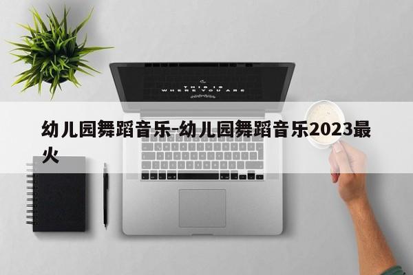 幼儿园舞蹈音乐-幼儿园舞蹈音乐2023最火