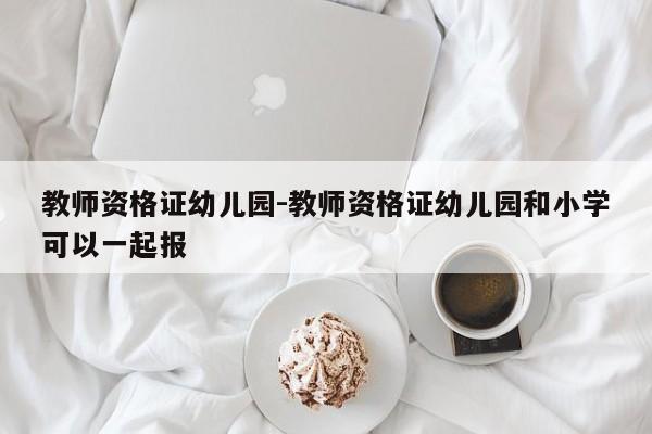 教师资格证幼儿园-教师资格证幼儿园和小学可以一起报