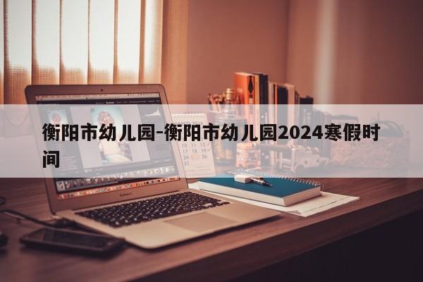 衡阳市幼儿园-衡阳市幼儿园2024寒假时间