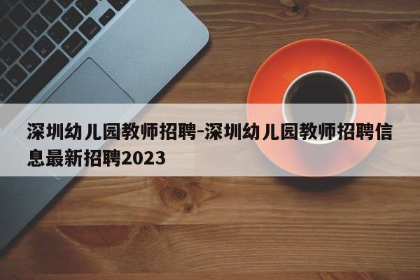 深圳幼儿园教师招聘-深圳幼儿园教师招聘信息最新招聘2023