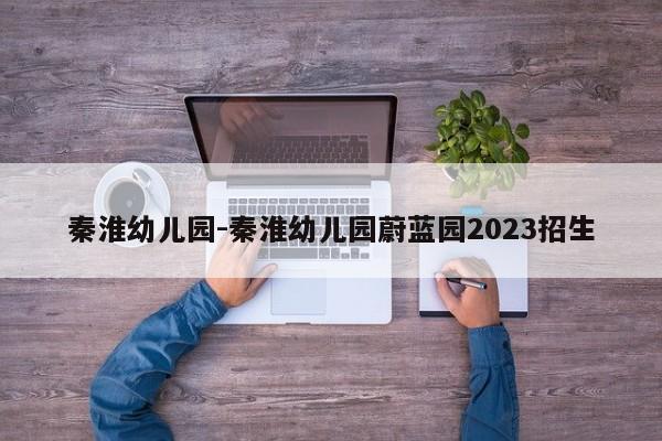 秦淮幼儿园-秦淮幼儿园蔚蓝园2023招生