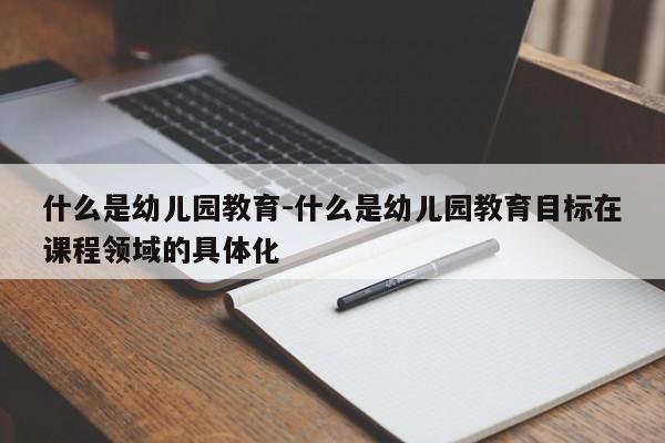 什么是幼儿园教育-什么是幼儿园教育目标在课程领域的具体化