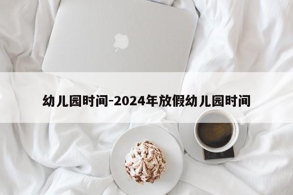 幼儿园时间-2024年放假幼儿园时间