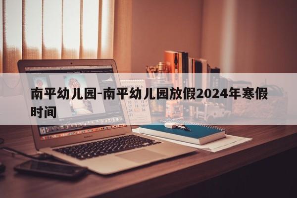 南平幼儿园-南平幼儿园放假2024年寒假时间