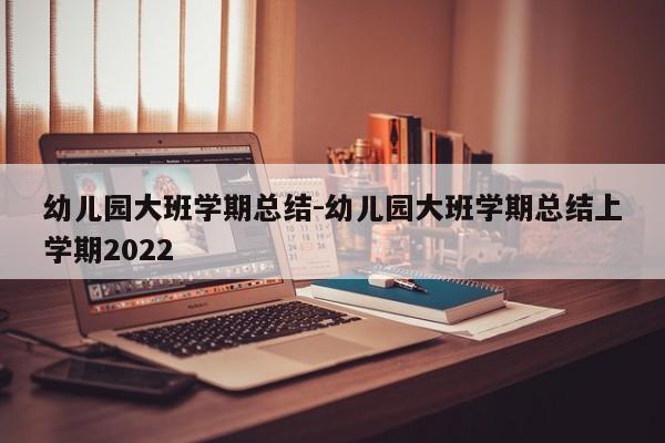 幼儿园大班学期总结-幼儿园大班学期总结上学期2022